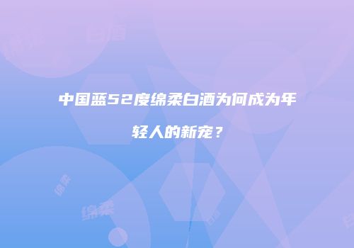 中国蓝52度绵柔白酒为何成为年轻人的新宠？