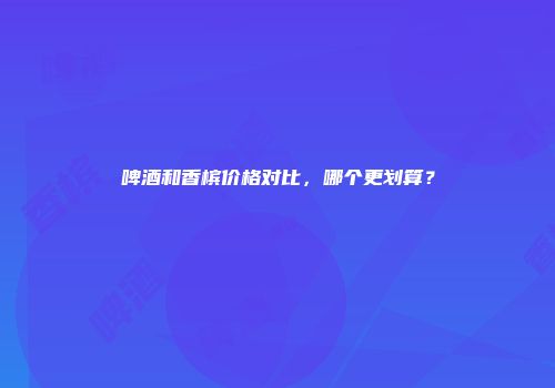 啤酒和香槟价格对比，哪个更划算？