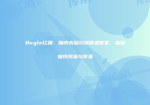 Bogle红酒：加州克利尔湖酿酒世家，品味独特风味与传承