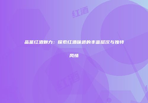 品鉴红酒魅力：探索红酒味道的丰富层次与独特风情
