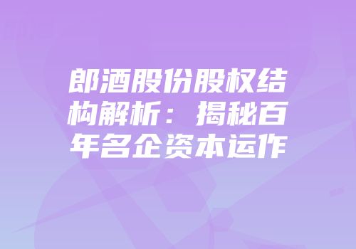 郎酒股份股权结构解析：揭秘百年名企资本运作