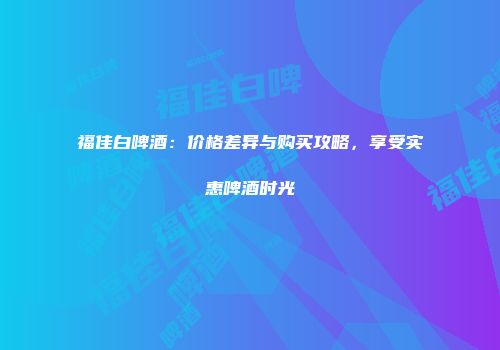 福佳白啤酒：价格差异与购买攻略，享受实惠啤酒时光