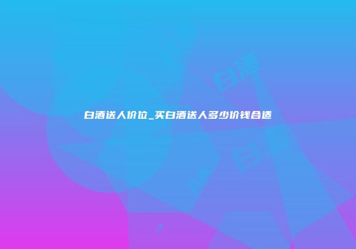 白酒送人价位_买白酒送人多少价钱合适