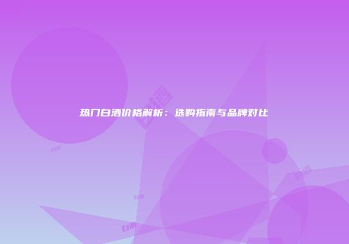热门白酒价格解析：选购指南与品牌对比