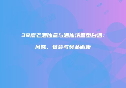 39度老酒仙盒与酒仙浓香型白酒：风味、包装与奖品解析