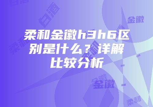 柔和金徽h3h6区别是什么？详解比较分析