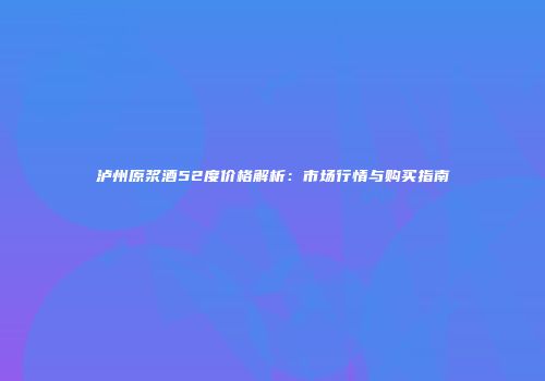 泸州原浆酒52度价格解析：市场行情与购买指南