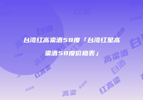 台湾红高粱酒58度「台湾红星高粱酒58度价格表」
