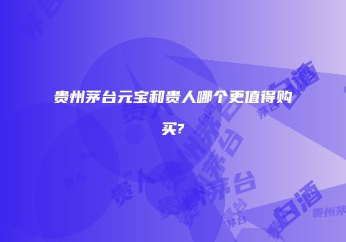 贵州茅台元宝和贵人哪个更值得购买?