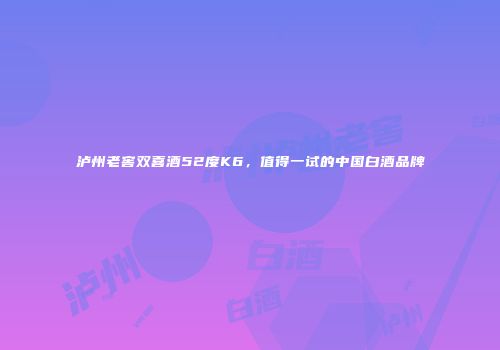 泸州老窖双喜酒52度K6，值得一试的中国白酒品牌