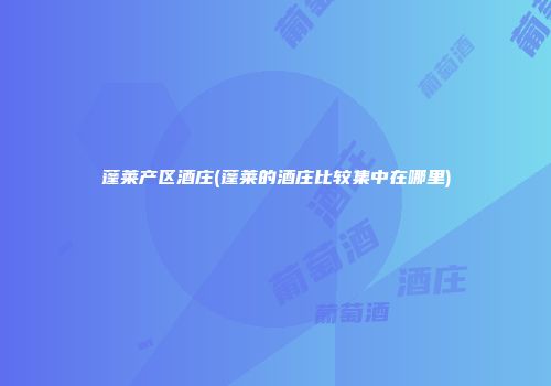蓬莱产区酒庄(蓬莱的酒庄比较集中在哪里)