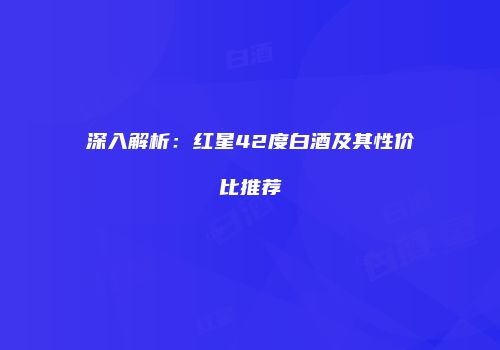 深入解析：红星42度白酒及其性价比推荐