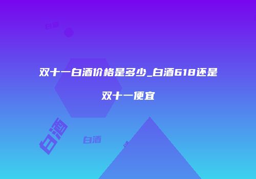 双十一白酒价格是多少_白酒618还是双十一便宜