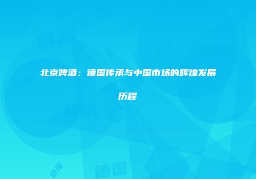 北京啤酒：德国传承与中国市场的辉煌发展历程