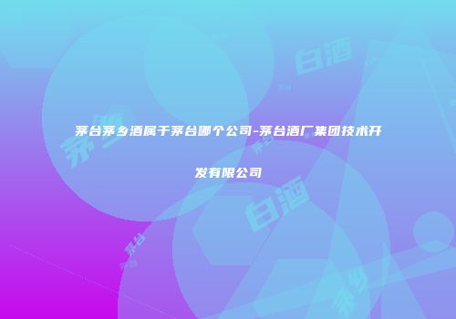茅台茅乡酒属于茅台哪个公司-茅台酒厂集团技术开发有限公司