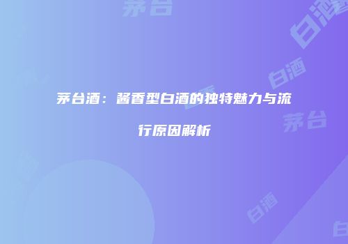 茅台酒：酱香型白酒的独特魅力与流行原因解析