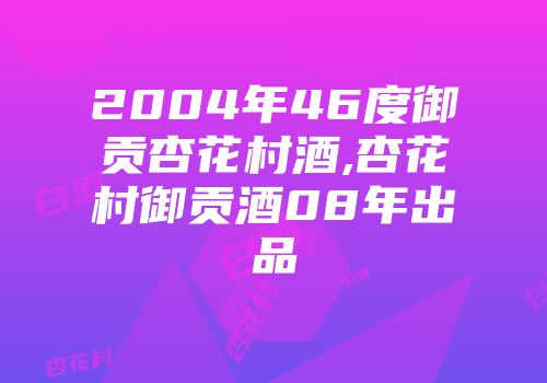 2004年46度御贡杏花村酒,杏花村御贡酒08年出品