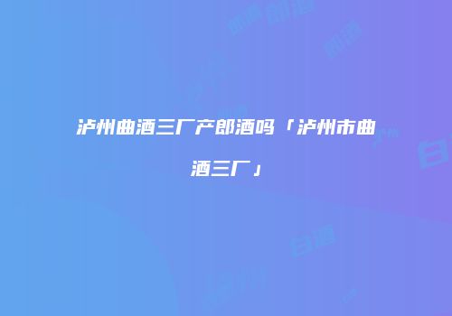 泸州曲酒三厂产郎酒吗「泸州市曲酒三厂」