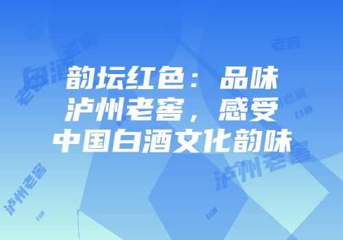 韵坛红色：品味泸州老窖，感受中国白酒文化韵味