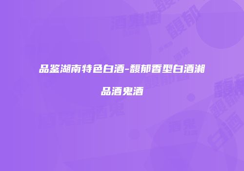 品鉴湖南特色白酒-馥郁香型白酒湘品酒鬼酒