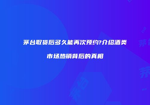 茅台取货后多久能再次预约?介绍酒类市场热销背后的真相
