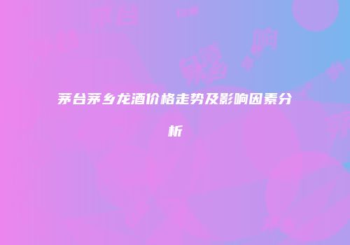 茅台茅乡龙酒价格走势及影响因素分析