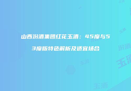 山西汾酒集团红花玉酒：45度与53度版特色解析及适宜场合