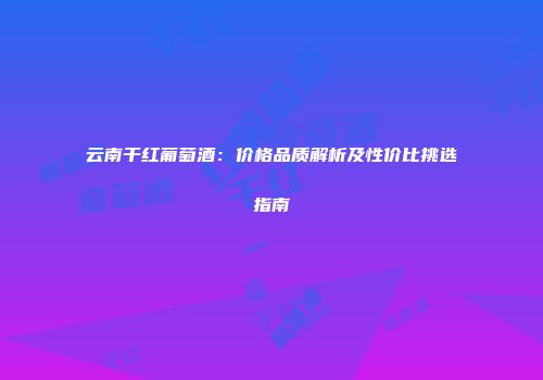 云南干红葡萄酒：价格品质解析及性价比挑选指南