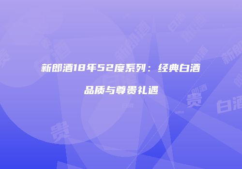 新郎酒18年52度系列：经典白酒品质与尊贵礼遇