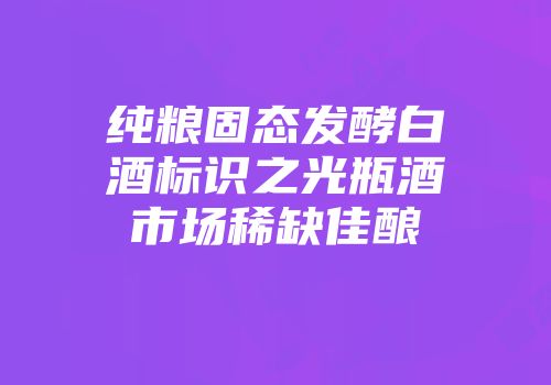 纯粮固态发酵白酒标识之光瓶酒市场稀缺佳酿