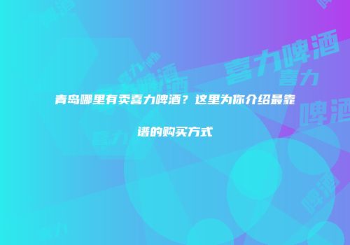 青岛哪里有卖喜力啤酒？这里为你介绍最靠谱的购买方式