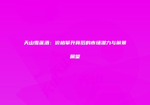 天山雪莲酒：价格攀升背后的市场潜力与前景展望