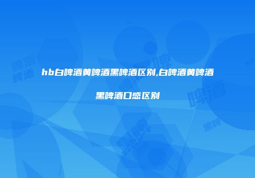 hb白啤酒黄啤酒黑啤酒区别,白啤酒黄啤酒黑啤酒口感区别