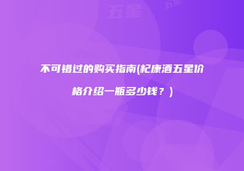 不可错过的购买指南(杞康酒五星价格介绍一瓶多少钱？)