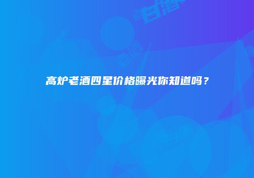 高炉老酒四星价格曝光你知道吗？
