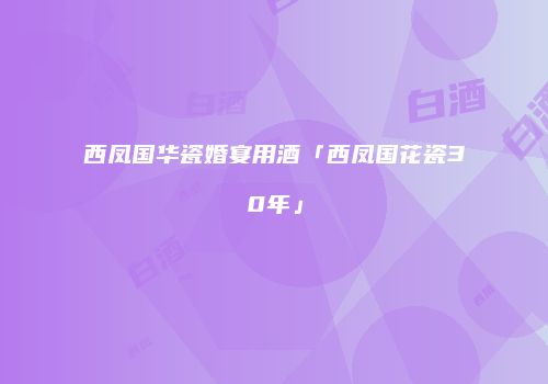 西凤国华瓷婚宴用酒「西凤国花瓷30年」