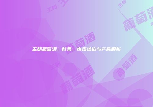 王朝葡萄酒：背景、市场地位与产品解析