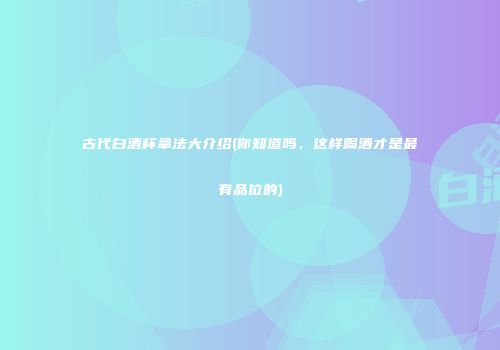 古代白酒杯拿法大介绍(你知道吗，这样喝酒才是最有品位的)