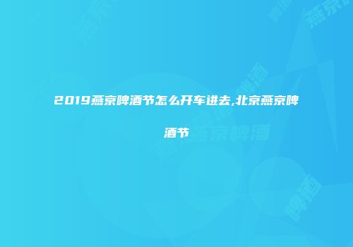 2019燕京啤酒节怎么开车进去,北京燕京啤酒节