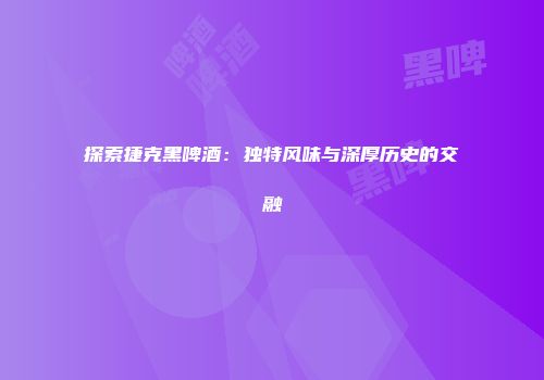 探索捷克黑啤酒：独特风味与深厚历史的交融