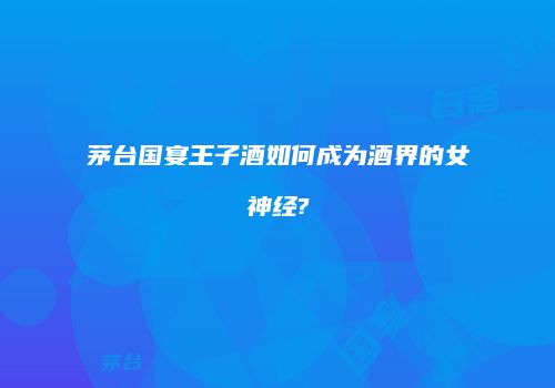 茅台国宴王子酒如何成为酒界的女神经?