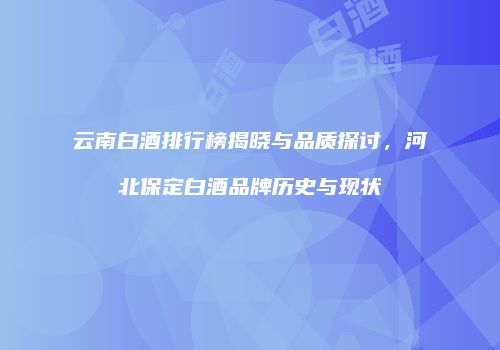 云南白酒排行榜揭晓与品质探讨，河北保定白酒品牌历史与现状