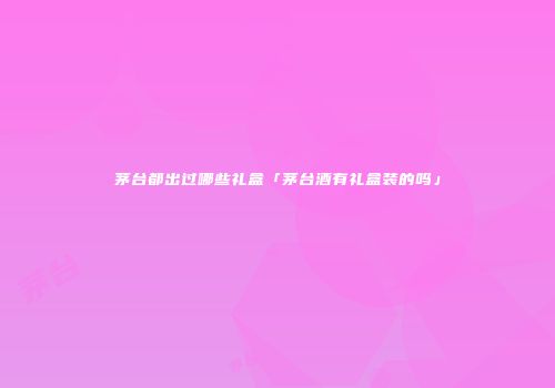 茅台都出过哪些礼盒「茅台酒有礼盒装的吗」