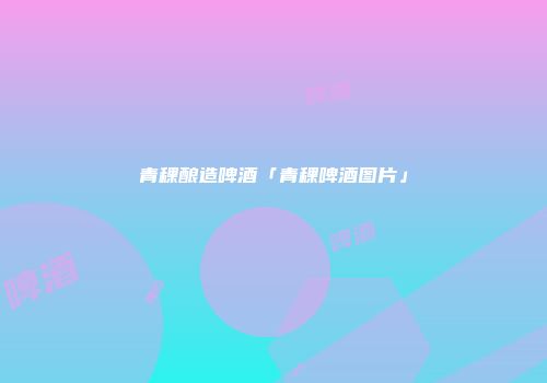 青稞酿造啤酒「青稞啤酒图片」