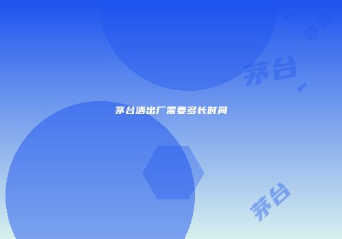 茅台酒出厂需要多长时间