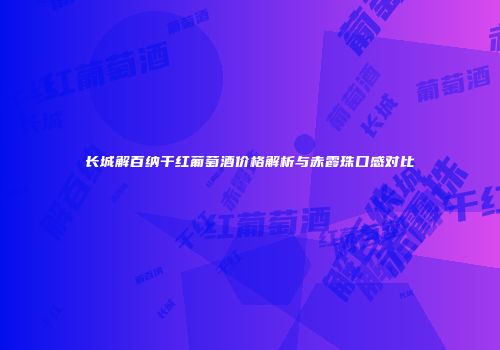 长城解百纳干红葡萄酒价格解析与赤霞珠口感对比
