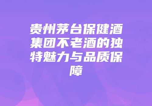 贵州茅台保健酒集团不老酒的独特魅力与品质保障