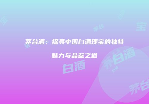 茅台酒：探寻中国白酒瑰宝的独特魅力与品鉴之道