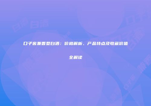 口子窖兼香型白酒：价格解析、产品特点及收藏价值全解读
