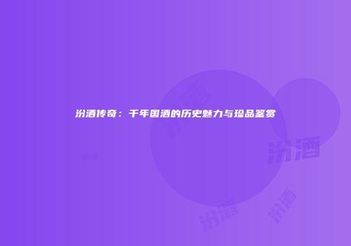 汾酒传奇：千年国酒的历史魅力与珍品鉴赏